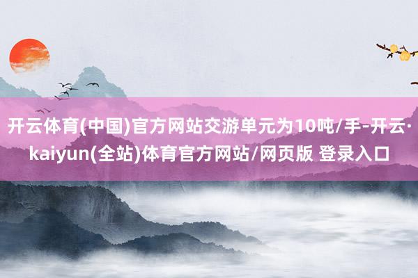 开云体育(中国)官方网站交游单元为10吨/手-开云·kaiyun(全站)体育官方网站/网页版 登录入口