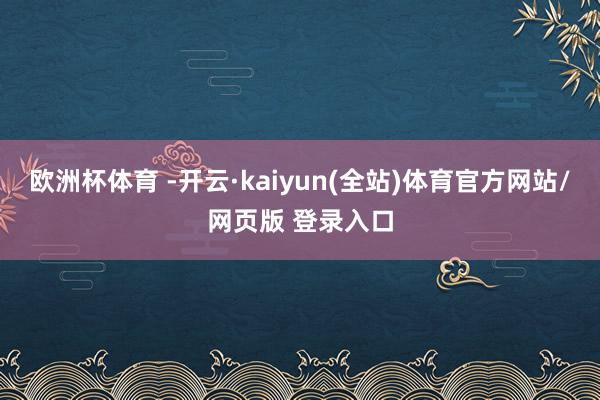 欧洲杯体育 -开云·kaiyun(全站)体育官方网站/网页版 登录入口
