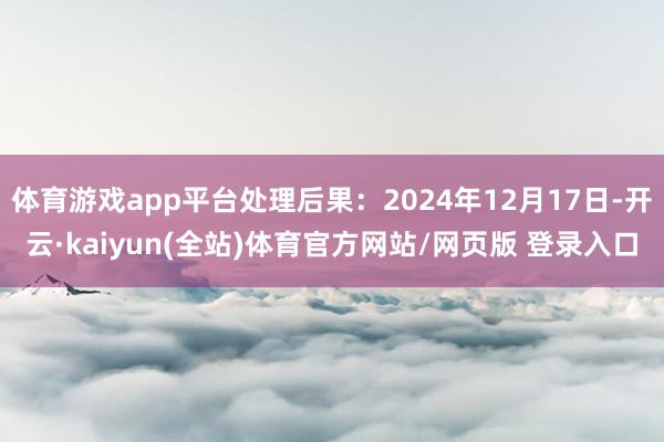 体育游戏app平台处理后果：2024年12月17日-开云·kaiyun(全站)体育官方网站/网页版 登录入口
