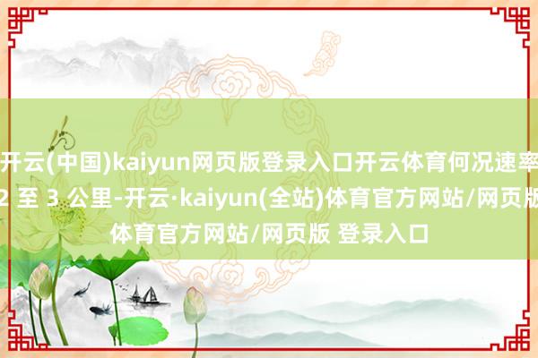 开云(中国)kaiyun网页版登录入口开云体育何况速率达到每秒 2 至 3 公里-开云·kaiyun(全站)体育官方网站/网页版 登录入口