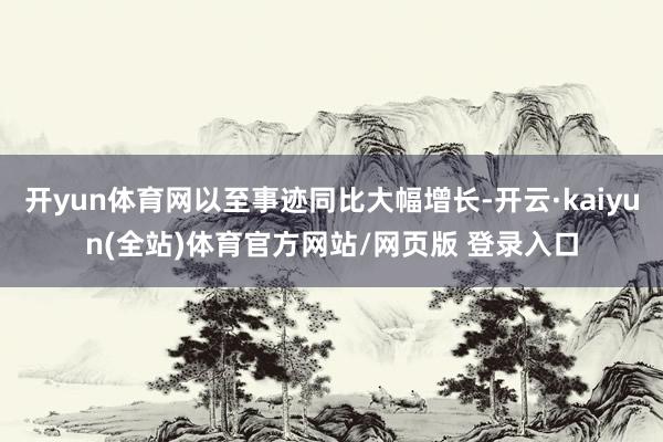 开yun体育网以至事迹同比大幅增长-开云·kaiyun(全站)体育官方网站/网页版 登录入口