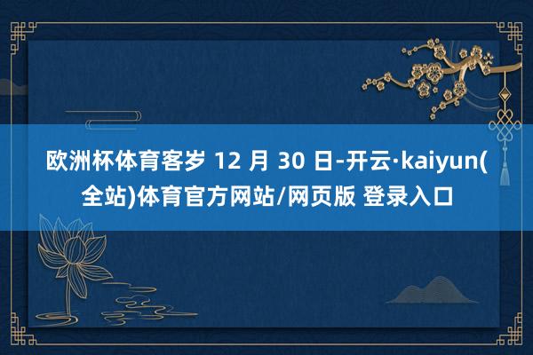 欧洲杯体育客岁 12 月 30 日-开云·kaiyun(全站)体育官方网站/网页版 登录入口