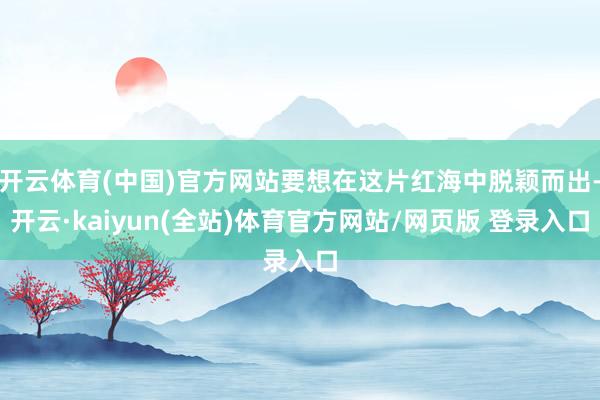 开云体育(中国)官方网站要想在这片红海中脱颖而出-开云·kaiyun(全站)体育官方网站/网页版 登录入口