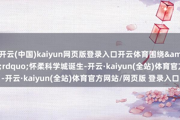 开云(中国)kaiyun网页版登录入口开云体育围绕&ldquo;冲破&rdquo;怀柔科学城诞生-开云·kaiyun(全站)体育官方网站/网页版 登录入口
