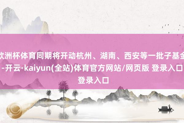 欧洲杯体育同期将开动杭州、湖南、西安等一批子基金-开云·kaiyun(全站)体育官方网站/网页版 登录入口