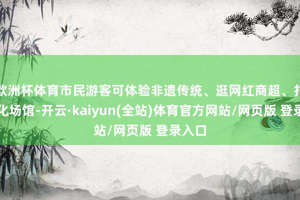 欧洲杯体育市民游客可体验非遗传统、逛网红商超、打卡文化场馆-开云·kaiyun(全站)体育官方网站/网页版 登录入口