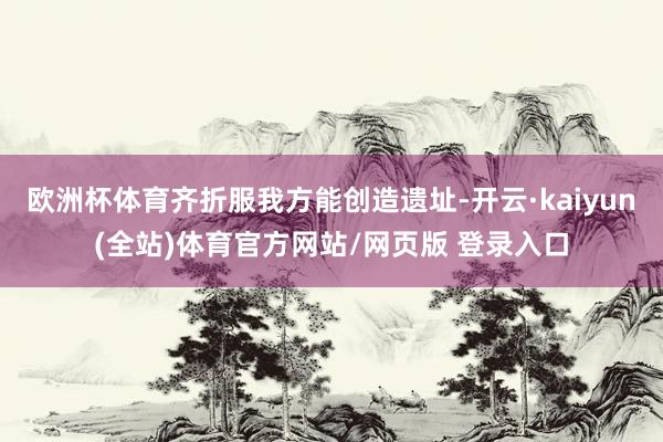 欧洲杯体育齐折服我方能创造遗址-开云·kaiyun(全站)体育官方网站/网页版 登录入口