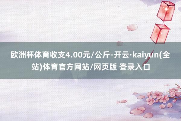 欧洲杯体育收支4.00元/公斤-开云·kaiyun(全站)体育官方网站/网页版 登录入口