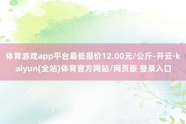 体育游戏app平台最低报价12.00元/公斤-开云·kaiyun(全站)体育官方网站/网页版 登录入口