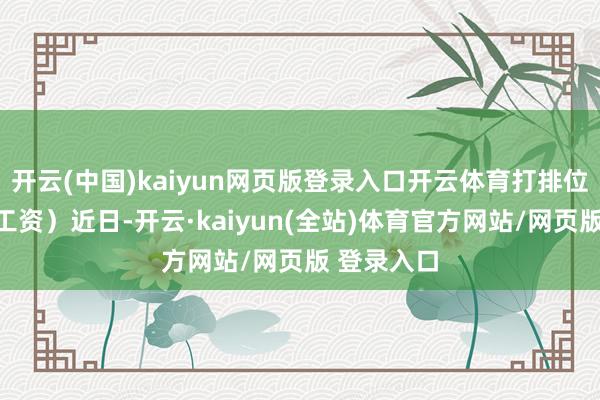 开云(中国)kaiyun网页版登录入口开云体育打排位就不错领工资）近日-开云·kaiyun(全站)体育官方网站/网页版 登录入口