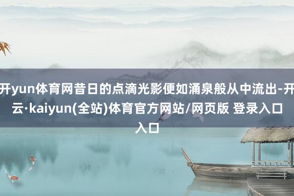 开yun体育网昔日的点滴光影便如涌泉般从中流出-开云·kaiyun(全站)体育官方网站/网页版 登录入口