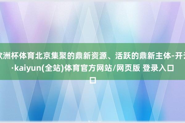 欧洲杯体育北京集聚的鼎新资源、活跃的鼎新主体-开云·kaiyun(全站)体育官方网站/网页版 登录入口