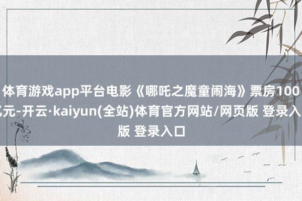 体育游戏app平台电影《哪吒之魔童闹海》票房100亿元-开云·kaiyun(全站)体育官方网站/网页版 登录入口