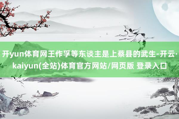 开yun体育网王作孚等东谈主是上蔡县的武生-开云·kaiyun(全站)体育官方网站/网页版 登录入口
