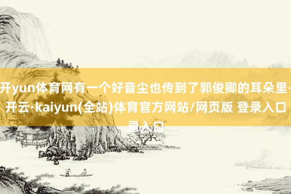 开yun体育网有一个好音尘也传到了郭俊卿的耳朵里-开云·kaiyun(全站)体育官方网站/网页版 登录入口