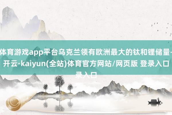 体育游戏app平台乌克兰领有欧洲最大的钛和锂储量-开云·kaiyun(全站)体育官方网站/网页版 登录入口