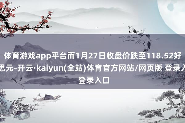 体育游戏app平台而1月27日收盘价跌至118.52好意思元-开云·kaiyun(全站)体育官方网站/网页版 登录入口