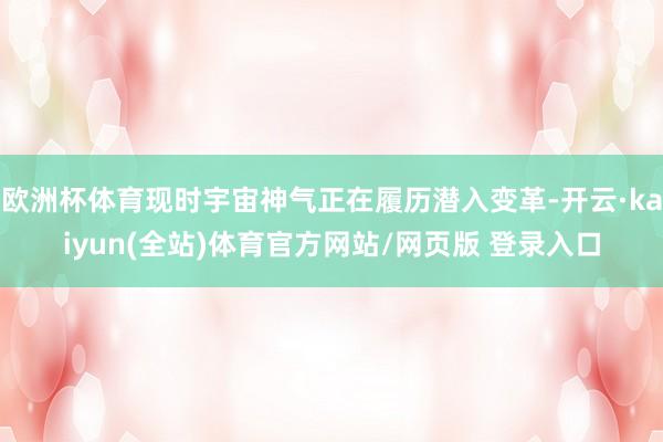 欧洲杯体育现时宇宙神气正在履历潜入变革-开云·kaiyun(全站)体育官方网站/网页版 登录入口
