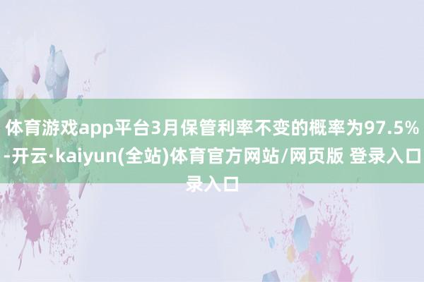 体育游戏app平台3月保管利率不变的概率为97.5%-开云·kaiyun(全站)体育官方网站/网页版 登录入口