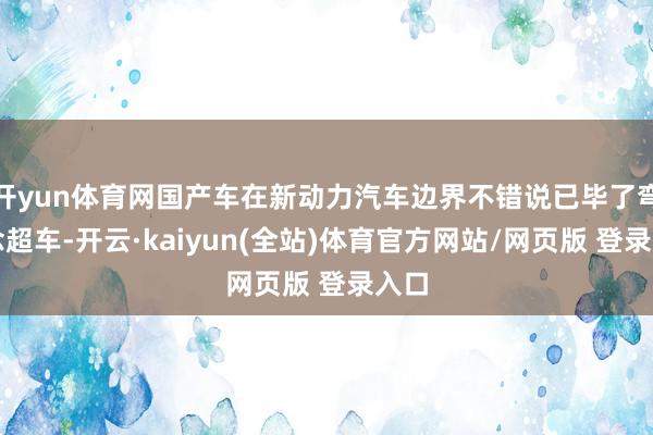 开yun体育网国产车在新动力汽车边界不错说已毕了弯说念超车-开云·kaiyun(全站)体育官方网站/网页版 登录入口