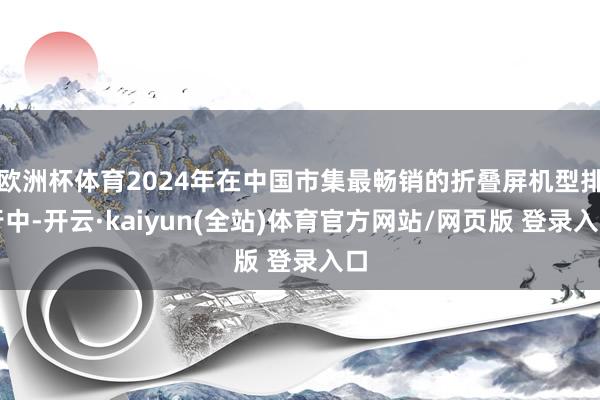 欧洲杯体育2024年在中国市集最畅销的折叠屏机型排行中-开云·kaiyun(全站)体育官方网站/网页版 登录入口