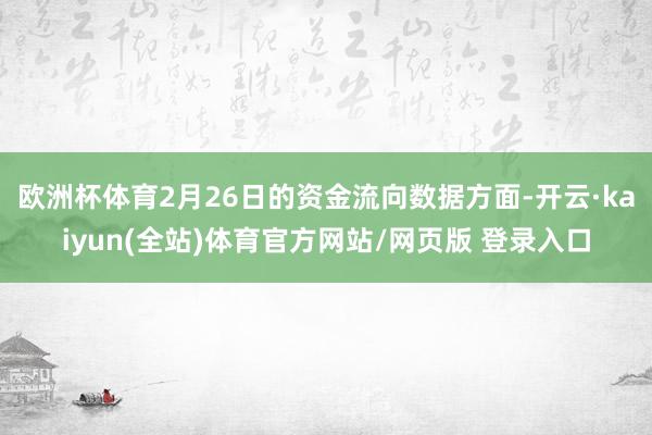 欧洲杯体育2月26日的资金流向数据方面-开云·kaiyun(全站)体育官方网站/网页版 登录入口