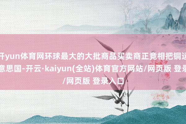 开yun体育网环球最大的大批商品买卖商正竞相把铜运往好意思国-开云·kaiyun(全站)体育官方网站/网页版 登录入口