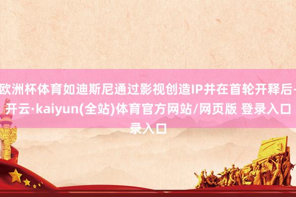 欧洲杯体育如迪斯尼通过影视创造IP并在首轮开释后-开云·kaiyun(全站)体育官方网站/网页版 登录入口