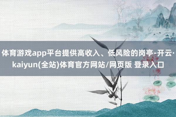 体育游戏app平台提供高收入、低风险的岗亭-开云·kaiyun(全站)体育官方网站/网页版 登录入口