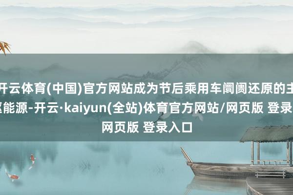 开云体育(中国)官方网站成为节后乘用车阛阓还原的主要驱能源-开云·kaiyun(全站)体育官方网站/网页版 登录入口