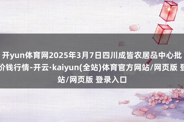 开yun体育网2025年3月7日四川成皆农居品中心批发市集价钱行情-开云·kaiyun(全站)体育官方网站/网页版 登录入口