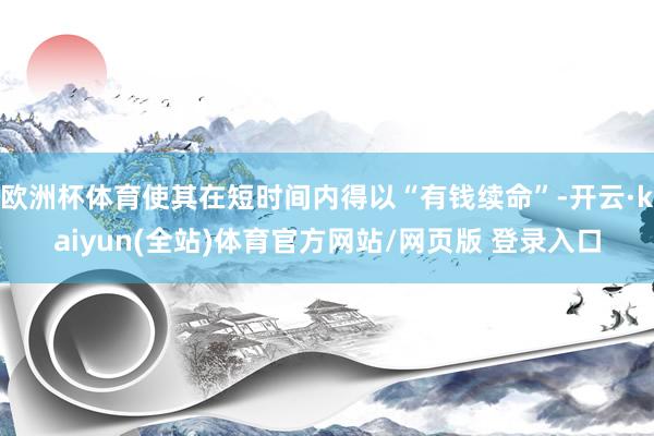 欧洲杯体育使其在短时间内得以“有钱续命”-开云·kaiyun(全站)体育官方网站/网页版 登录入口
