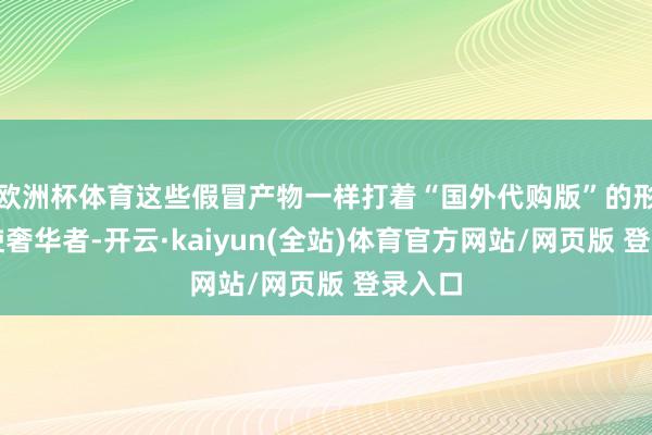 欧洲杯体育这些假冒产物一样打着“国外代购版”的形式行使奢华者-开云·kaiyun(全站)体育官方网站/网页版 登录入口