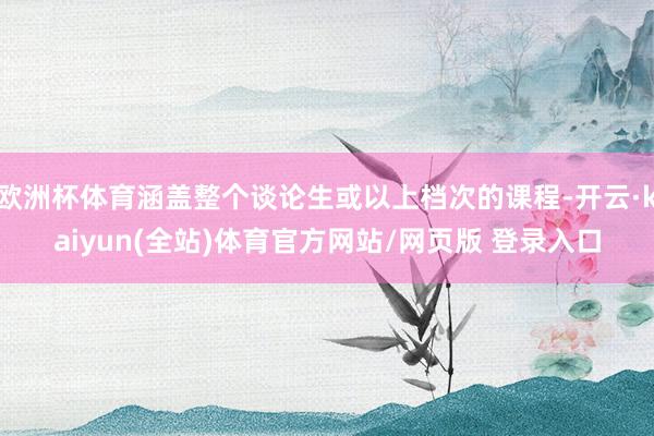 欧洲杯体育涵盖整个谈论生或以上档次的课程-开云·kaiyun(全站)体育官方网站/网页版 登录入口
