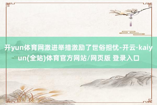 开yun体育网激进举措激励了世俗担忧-开云·kaiyun(全站)体育官方网站/网页版 登录入口