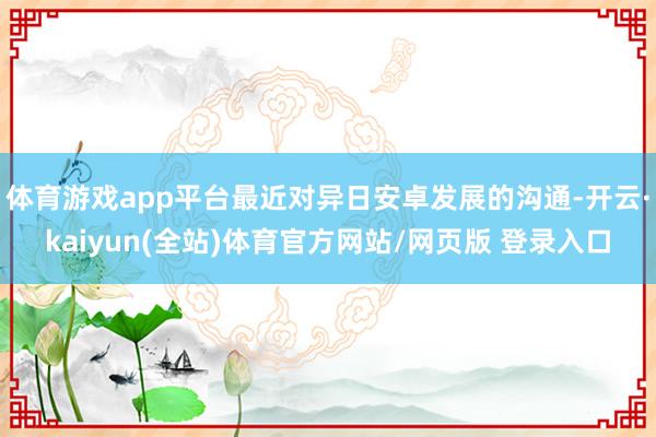 体育游戏app平台最近对异日安卓发展的沟通-开云·kaiyun(全站)体育官方网站/网页版 登录入口