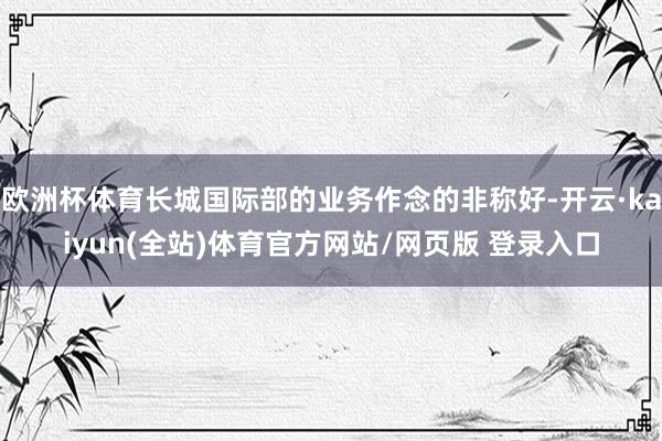 欧洲杯体育长城国际部的业务作念的非称好-开云·kaiyun(全站)体育官方网站/网页版 登录入口