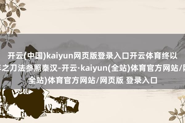 开云(中国)kaiyun网页版登录入口开云体育终以三派接替三百年之刀法参照秦汉-开云·kaiyun(全站)体育官方网站/网页版 登录入口
