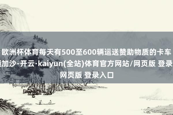 欧洲杯体育每天有500至600辆运送赞助物质的卡车参预加沙-开云·kaiyun(全站)体育官方网站/网页版 登录入口