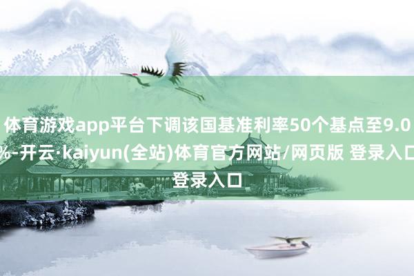 体育游戏app平台下调该国基准利率50个基点至9.0%-开云·kaiyun(全站)体育官方网站/网页版 登录入口