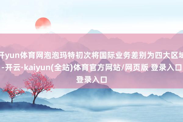 开yun体育网泡泡玛特初次将国际业务差别为四大区域-开云·kaiyun(全站)体育官方网站/网页版 登录入口