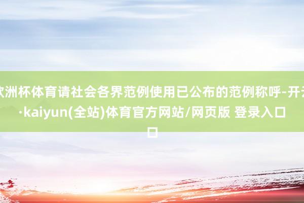 欧洲杯体育请社会各界范例使用已公布的范例称呼-开云·kaiyun(全站)体育官方网站/网页版 登录入口