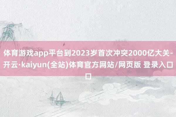 体育游戏app平台到2023岁首次冲突2000亿大关-开云·kaiyun(全站)体育官方网站/网页版 登录入口