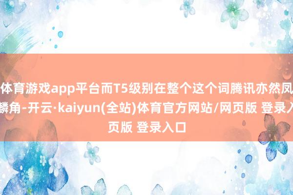 体育游戏app平台而T5级别在整个这个词腾讯亦然凤毛麟角-开云·kaiyun(全站)体育官方网站/网页版 登录入口