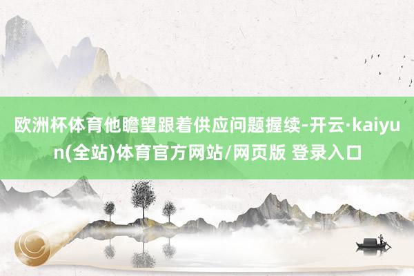 欧洲杯体育他瞻望跟着供应问题握续-开云·kaiyun(全站)体育官方网站/网页版 登录入口