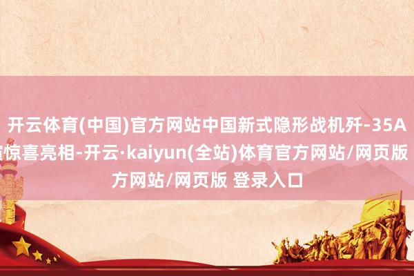 开云体育(中国)官方网站中国新式隐形战机歼-35A飞翔扮演惊喜亮相-开云·kaiyun(全站)体育官方网站/网页版 登录入口