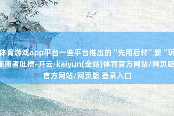 体育游戏app平台一些平台推出的“先用后付”新“玩法”遭到滥用者吐槽-开云·kaiyun(全站)体育官方网站/网页版 登录入口