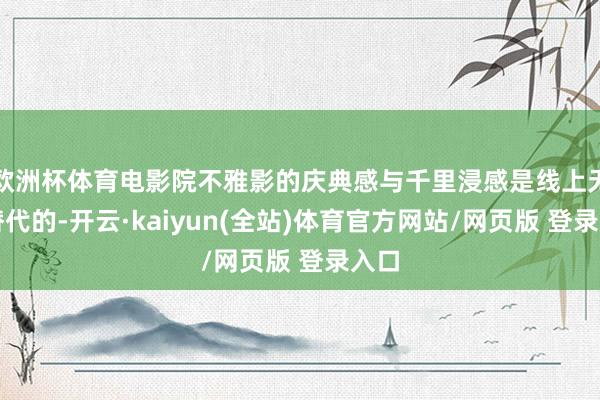 欧洲杯体育电影院不雅影的庆典感与千里浸感是线上无法替代的-开云·kaiyun(全站)体育官方网站/网页版 登录入口