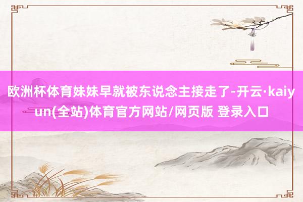 欧洲杯体育妹妹早就被东说念主接走了-开云·kaiyun(全站)体育官方网站/网页版 登录入口