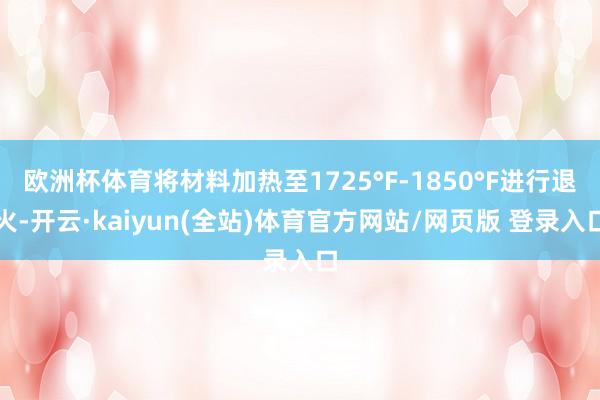 欧洲杯体育将材料加热至1725°F-1850°F进行退火-开云·kaiyun(全站)体育官方网站/网页版 登录入口